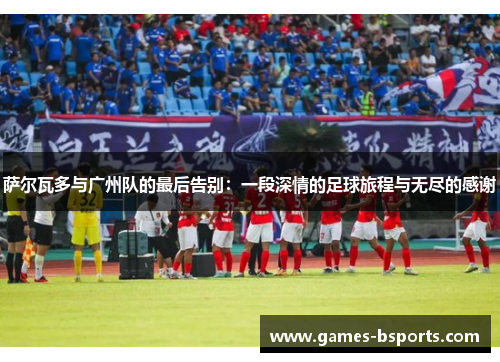 萨尔瓦多与广州队的最后告别：一段深情的足球旅程与无尽的感谢