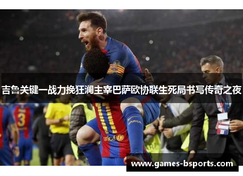 吉鲁关键一战力挽狂澜主宰巴萨欧协联生死局书写传奇之夜