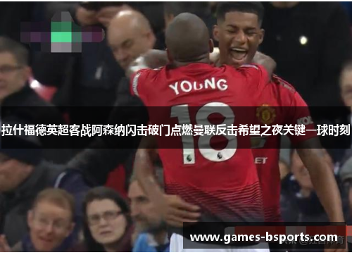 拉什福德英超客战阿森纳闪击破门点燃曼联反击希望之夜关键一球时刻
