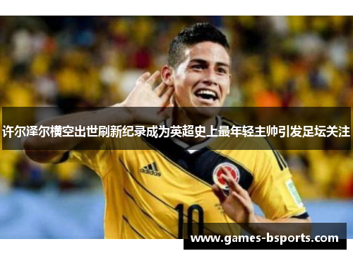 许尔泽尔横空出世刷新纪录成为英超史上最年轻主帅引发足坛关注