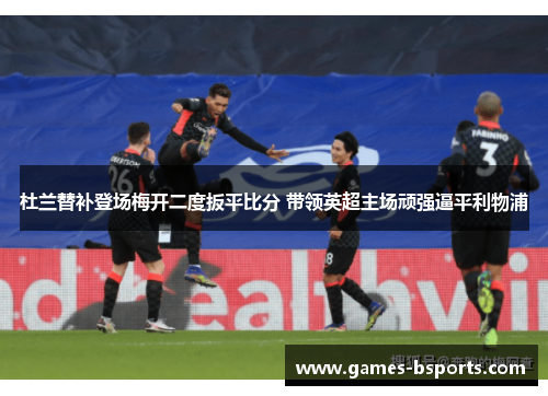 杜兰替补登场梅开二度扳平比分 带领英超主场顽强逼平利物浦 杜兰替补登场梅开二度扳平比分 带领英超主场顽强逼平利物浦